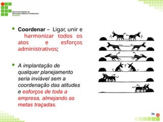  Coordenar – Ligar, unir e
harmonizar todos os
atos e esforços
administrativos;
 A implantação de
qualquer planejamento
seria inviável sem a
coordenação das atitudes
e esforços de toda a
empresa, almejando as
metas traçadas.
50
 