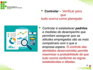  Controlar – Verificar para
que
tudo ocorra como planejado
 Controlar é estabelecer padrões
e medidas de desempenho que
permitam assegurar que as
atitudes empregadas são as mais
compatíveis com o que a
empresa espera. O controle das
atividades desenvolvidas permite
maximizar a probabilidade de que
tudo ocorra conforme as regras
estabelecidas e ditadas.
51
 