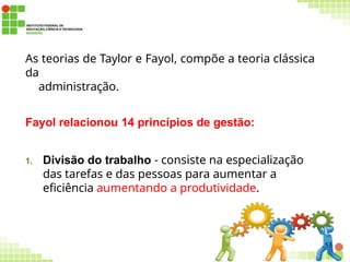 As teorias de Taylor e Fayol, compõe a teoria clássica
da
administração.
Fayol relacionou 14 princípios de gestão:
1. Divisão do trabalho - consiste na especialização
das tarefas e das pessoas para aumentar a
eficiência aumentando a produtividade.
53
 