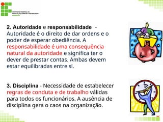 2. Autoridade e responsabilidade -
Autoridade é o direito de dar ordens e o
poder de esperar obediência. A
responsabilidade é uma consequência
natural da autoridade e significa ter o
dever de prestar contas. Ambas devem
estar equilibradas entre si.
3. Disciplina - Necessidade de estabelecer
regras de conduta e de trabalho válidas
para todos os funcionários. A ausência de
disciplina gera o caos na organização.
54
 