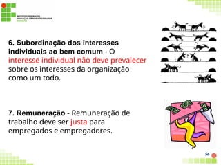 6. Subordinação dos interesses
individuais ao bem comum - O
interesse individual não deve prevalecer
sobre os interesses da organização
como um todo.
7. Remuneração - Remuneração de
trabalho deve ser justa para
empregados e empregadores.
56
 