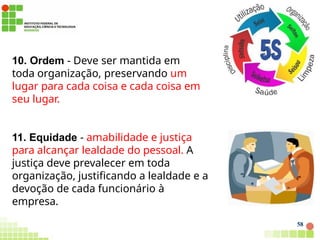 10. Ordem - Deve ser mantida em
toda organização, preservando um
lugar para cada coisa e cada coisa em
seu lugar.
11. Equidade - amabilidade e justiça
para alcançar lealdade do pessoal. A
justiça deve prevalecer em toda
organização, justificando a lealdade e a
devoção de cada funcionário à
empresa.
58
 