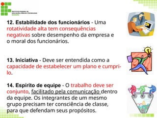 59
12. Estabilidade dos funcionários - Uma
rotatividade alta tem consequências
negativas sobre desempenho da empresa e
o moral dos funcionários.
13. Iniciativa - Deve ser entendida como a
capacidade de estabelecer um plano e cumpri-
lo.
14. Espírito de equipe - O trabalho deve ser
conjunto, facilitado pela comunicação dentro
da equipe. Os integrantes de um mesmo
grupo precisam ter consciência de classe,
para que defendam seus propósitos.
 