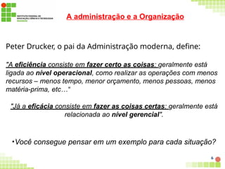 A administração e a Organização
6
Peter Drucker, o pai da Administração moderna, define:
"A eficiência consiste em fazer certo as coisas: geralmente está
ligada ao nível operacional, como realizar as operações com menos
recursos – menos tempo, menor orçamento, menos pessoas, menos
matéria-prima, etc…“
"Já a eficácia consiste em fazer as coisas certas: geralmente está
relacionada ao nível gerencial".
•Você consegue pensar em um exemplo para cada situação?
 