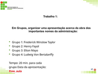 Trabalho 1:
62
Em Grupos, organizar uma apresentação acerca da obra dos
importantes nomes da administração:
 Grupo 1: Frederick Winslow Taylor
 Grupo 2: Henry Fayol
 Grupo 3: Elton Mayo
 Grupo 4: Ludwig Von Bertalanffy
Tempo: 20 min. para cada
grupo Data da apresentação:
Prox. aula
 