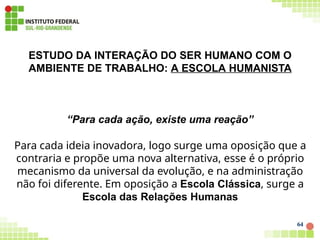 ESTUDO DA INTERAÇÃO DO SER HUMANO COM O
AMBIENTE DE TRABALHO: A ESCOLA HUMANISTA
64
“Para cada ação, existe uma reação”
Para cada ideia inovadora, logo surge uma oposição que a
contraria e propõe uma nova alternativa, esse é o próprio
mecanismo da universal da evolução, e na administração
não foi diferente. Em oposição a Escola Clássica, surge a
Escola das Relações Humanas
 