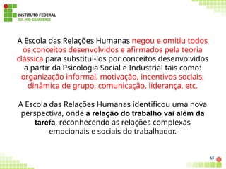 A Escola das Relações Humanas negou e omitiu todos
os conceitos desenvolvidos e afirmados pela teoria
clássica para substituí-los por conceitos desenvolvidos
a partir da Psicologia Social e Industrial tais como:
organização informal, motivação, incentivos sociais,
dinâmica de grupo, comunicação, liderança, etc.
A Escola das Relações Humanas identificou uma nova
perspectiva, onde a relação do trabalho vai além da
tarefa, reconhecendo as relações complexas
emocionais e sociais do trabalhador.
65
 