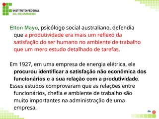 Elton Mayo, psicólogo social australiano, defendia
que a produtividade era mais um reflexo da
satisfação do ser humano no ambiente de trabalho
que um mero estudo detalhado de tarefas.
Em 1927, em uma empresa de energia elétrica, ele
procurou identificar a satisfação não econômica dos
funcionários e a sua relação com a produtividade.
Esses estudos comprovaram que as relações entre
funcionários, chefia e ambiente de trabalho são
muito importantes na administração de uma
empresa.
66
 