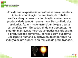 Uma de suas experiências constitui-se em aumentar e
diminuir a iluminação do ambiente de trabalho
verificando que quando a iluminação aumentava, a
produtividade também aumentava. Desconfiado dos
resultados, fez um novo teste, dizendo que o teste
seria refeito com lâmpadas ainda mais potentes, no
entanto, manteve as mesmas lâmpadas e ainda assim,
a produtividade aumentou, conclui assim que havia
um aspecto humano subjetivo muito importante na
indução de um aumento ou redução da produtividade.
67
 