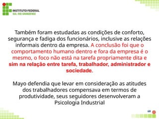 Também foram estudadas as condições de conforto,
segurança e fadiga dos funcionários, inclusive as relações
informais dentro da empresa. A conclusão foi que o
comportamento humano dentro e fora da empresa é o
mesmo, o foco não está na tarefa propriamente dita e
sim na relação entre tarefa, trabalhador, administrador e
sociedade.
Mayo defendia que levar em consideração as atitudes
dos trabalhadores compensava em termos de
produtividade, seus seguidores desenvolveram a
Psicologia Industrial
68
 