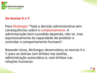 As teorias X e Y
Para McGregor “Toda a decisão administrativa tem
consequências sobre o comportamento. A
administração bem-sucedida depende, não só, mas
expressivamente da capacidade de predizer e
controlar o comportamento humano”.
Baseado nisso, McGregor desenvolveu as teorias X e
Y, para as teorias com ênfase nas tarefas,
administração autocrática e, com ênfase nas
relações humanas
69
 