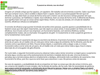 7
É possível ser eficiente, mas não eficaz?
Imagine um artesão antigo que faz sapatos, um sapateiro. Ele trabalha sob encomenda e sozinho. Sabe o que fazer.
Tem que comprar couro, cola e cordões e depois fazer o sapato. Qual é a sua preocupação? Ele tem que ser
eficiente, ou seja, deve fazer as coisas de forma certa com o menor uso de recursos e tempo possível, tem que
dominar o processo, ser habilidoso e rápido. Isso é eficiência, fazer as coisas de forma certa. É diferente de eficácia,
que significa fazer com que as coisas certas sejam feitas. Porém, no caso do artesão, em virtude de trabalhar
sozinho, eficiência e eficácia se sobrepõem.
O conceito de eficácia surge quando há divisão de tarefas entre pessoas, quando aparece a possibilidade de se
fazerem coisas que não sejam importantes, que não sejam as coisas certas. E essas podem ser feitas com muita
eficiência. Isso é muito comum nas empresas: um funcionário fazendo, com extrema eficiência, tarefas
completamente inúteis, são os chamados “enxugadores de gelo”. E é exatamente aí onde o papel do gerente se
torna fundamental. Como assim?
Imagine que haja um vazamento de água no escritório da diretoria. O primeiro funcionário, imediatamente, corre
atrás de um pano, de um balde e de um rodo para retirar toda a água do ambiente. Ele foi eficiente, pois fez de
maneira certa o que deveria ser feito. Poucos tempo depois, o vazamento volta a alagar a sala, e o nosso
funcionário volta a correr atrás de um pano, de um balde e de um rodo para retirar toda a água. Essa é a típica
descrição de um enxugador de gelo eficiente.
Por outro lado, o segundo funcionário procurou observar toda a sala e tentar encontrar a origem para o surgimento
de tanta água, concluiu que vinha exclusivamente do banheiro instalado dentro da sala. Uma vez lá dentro,
percebeu que a torneira estava aberta e simplesmente a desligou, eliminando todo o problema de vazamento. Este
funcionário foi eficaz, pois fez o que era certo fazer para solucionar o caso. Ele pensou antes de executar.
No caso do sapateiro, a probabilidade de ele se empenhar em fazer as coisas que não são certas é mínima, pois
seu universo de trabalho é muito simples; não há divisão de tarefas, ele faz tudo. Não há necessidade de gerência,
que surge quando há separação ou distribuição de tarefas entre pessoas. Nesse caso, o objetivo final, o resultado
a ser alcançado, pode não ficar bem nítido para todos.
Resumindo, a função do gerente, caso lhe perguntem, é levar as pessoas a fazer as coisas certas (eficácia), com a
maior
eficiência possível (menor uso de recursos, tempo,
etc…).
 