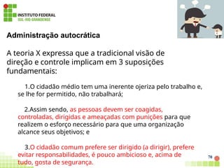 Administração autocrática
A teoria X expressa que a tradicional visão de
direção e controle implicam em 3 suposições
fundamentais:
1.O cidadão médio tem uma inerente ojeriza pelo trabalho e,
se lhe for permitido, não trabalhará;
2.Assim sendo, as pessoas devem ser coagidas,
controladas, dirigidas e ameaçadas com punições para que
realizem o esforço necessário para que uma organização
alcance seus objetivos; e
3.O cidadão comum prefere ser dirigido (a dirigir), prefere
evitar responsabilidades, é pouco ambicioso e, acima de
tudo, gosta de segurança.
70
 