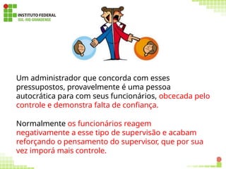 71
Um administrador que concorda com esses
pressupostos, provavelmente é uma pessoa
autocrática para com seus funcionários, obcecada pelo
controle e demonstra falta de confiança.
Normalmente os funcionários reagem
negativamente a esse tipo de supervisão e acabam
reforçando o pensamento do supervisor, que por sua
vez imporá mais controle.
 