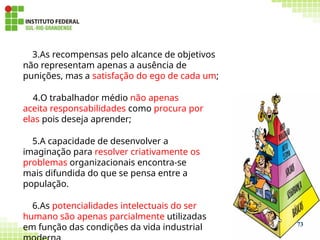 3.As recompensas pelo alcance de objetivos
não representam apenas a ausência de
punições, mas a satisfação do ego de cada um;
4.O trabalhador médio não apenas
aceita responsabilidades como procura por
elas pois deseja aprender;
5.A capacidade de desenvolver a
imaginação para resolver criativamente os
problemas organizacionais encontra-se
mais difundida do que se pensa entre a
população.
6.As potencialidades intelectuais do ser
humano são apenas parcialmente utilizadas
em função das condições da vida industrial 73
 