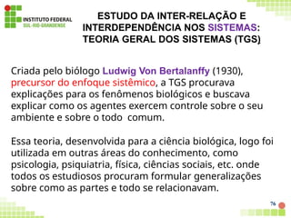 ESTUDO DA INTER-RELAÇÃO E
INTERDEPENDÊNCIA NOS SISTEMAS:
TEORIA GERAL DOS SISTEMAS (TGS)
76
Criada pelo biólogo Ludwig Von Bertalanffy (1930),
precursor do enfoque sistêmico, a TGS procurava
explicações para os fenômenos biológicos e buscava
explicar como os agentes exercem controle sobre o seu
ambiente e sobre o todo comum.
Essa teoria, desenvolvida para a ciência biológica, logo foi
utilizada em outras áreas do conhecimento, como
psicologia, psiquiatria, física, ciências sociais, etc. onde
todos os estudiosos procuram formular generalizações
sobre como as partes e todo se relacionavam.
 