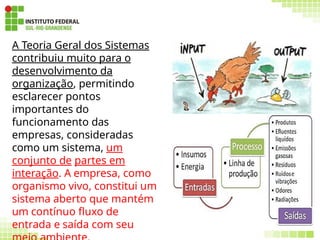 78
A Teoria Geral dos Sistemas
contribuiu muito para o
desenvolvimento da
organização, permitindo
esclarecer pontos
importantes do
funcionamento das
empresas, consideradas
como um sistema, um
conjunto de partes em
interação. A empresa, como
organismo vivo, constitui um
sistema aberto que mantém
um contínuo fluxo de
entrada e saída com seu
 