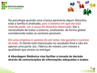 Na psicologia quando uma criança apresenta algum distúrbio,
toda a família é analisada, pois o sistema em que ela está
inserida pode ser a causa do distúrbio observado. Daí a
necessidade de tratar o sistema, analisando- de forma global
considerando todas as variáveis possíveis.
Em uma empresa o sucesso de um setor, não garante o sucesso
do todo. O cliente está interessado no resultado final e não em
apenas uma parte. (ex.: Fábrica de móveis com moveis e
qualidade que atrasa na entrega)
A Abordagem Sistêmica visa facilitar a tomada de decisão
através de comunicações de informações adequadas e exatas.
79
 