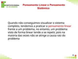Pensamento Linear e Pensamento
Sistêmico
80
Quando não conseguimos visualizar o sistema
completo, tendemos a praticar o pensamento linear
frente a um problema, no entanto, um problema
visto de forma linear tende a se repetir, pois na
maioria das vezes não se atinge a causa raiz do
problema
 