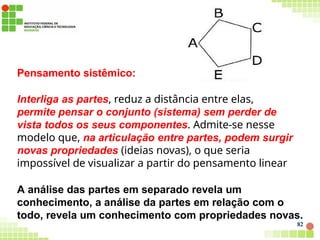Pensamento sistêmico:
Interliga as partes, reduz a distância entre elas,
permite pensar o conjunto (sistema) sem perder de
vista todos os seus componentes. Admite-se nesse
modelo que, na articulação entre partes, podem surgir
novas propriedades (ideias novas), o que seria
impossível de visualizar a partir do pensamento linear
A análise das partes em separado revela um
conhecimento, a análise da partes em relação com o
todo, revela um conhecimento com propriedades novas.
82
 