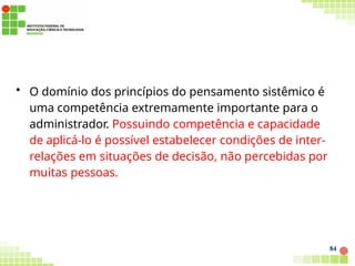 • O domínio dos princípios do pensamento sistêmico é
uma competência extremamente importante para o
administrador. Possuindo competência e capacidade
de aplicá-lo é possível estabelecer condições de inter-
relações em situações de decisão, não percebidas por
muitas pessoas.
84
 