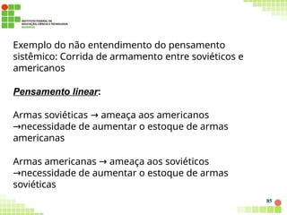 Exemplo do não entendimento do pensamento
sistêmico: Corrida de armamento entre soviéticos e
americanos
Pensamento linear:
Armas soviéticas → ameaça aos americanos
necessidade
→ de aumentar o estoque de armas
americanas
Armas americanas → ameaça aos soviéticos
necessidade
→ de aumentar o estoque de armas
soviéticas
85
 
