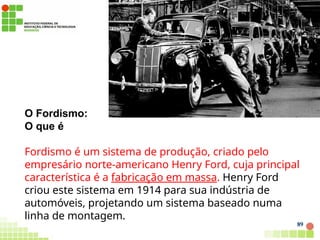 O Fordismo:
O que é
Fordismo é um sistema de produção, criado pelo
empresário norte-americano Henry Ford, cuja principal
característica é a fabricação em massa. Henry Ford
criou este sistema em 1914 para sua indústria de
automóveis, projetando um sistema baseado numa
linha de montagem.
89
 