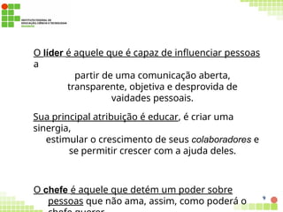 O líder é aquele que é capaz de influenciar pessoas
a
partir de uma comunicação aberta,
transparente, objetiva e desprovida de
vaidades pessoais.
Sua principal atribuição é educar, é criar uma
sinergia,
estimular o crescimento de seus colaboradores e
se permitir crescer com a ajuda deles.
O chefe é aquele que detém um poder sobre
pessoas que não ama, assim, como poderá o 9
 