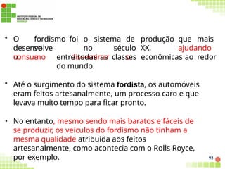 desenvolve
u
92
• O fordismo foi o sistema de produção que mais
se no século XX, ajudando
a disseminar o
consumo entre todas as classes econômicas ao redor
do mundo.
• Até o surgimento do sistema fordista, os automóveis
eram feitos artesanalmente, um processo caro e que
levava muito tempo para ficar pronto.
• No entanto, mesmo sendo mais baratos e fáceis de
se produzir, os veículos do fordismo não tinham a
mesma qualidade atribuída aos feitos
artesanalmente, como acontecia com o Rolls Royce,
por exemplo.
 