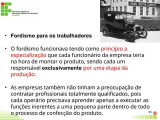 • Fordismo para os trabalhadores
• O fordismo funcionava tendo como princípio a
especialização que cada funcionário da empresa teria
na hora de montar o produto, sendo cada um
responsável exclusivamente por uma etapa da
produção.
• As empresas também não tinham a preocupação de
contratar profissionais totalmente qualificados, pois
cada operário precisava aprender apenas a executar as
funções inerentes a uma pequena parte dentro de todo
o processo de confecção do produto. 93
 