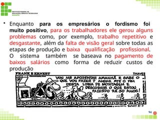 • Enquanto para os empresários o fordismo foi
muito positivo, para os trabalhadores ele gerou alguns
problemas como, por exemplo, trabalho repetitivo e
desgastante, além da falta de visão geral sobre todas as
etapas de produção e baixa qualificação profissional.
O sistema também se baseava no pagamento de
baixos salários como forma de reduzir custos de
produção
94
 