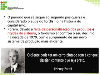 • O período que se segue ao segundo pós-guerra é
considerado o auge do fordismo na história do
capitalismo.
• Porém, devido a falta de personalização dos produtos e
rigidez do sistema, o fordismo encontrou o seu declínio
na década de 1970, com o surgimento de um novo
sistema de produção mais eficiente.
96
 