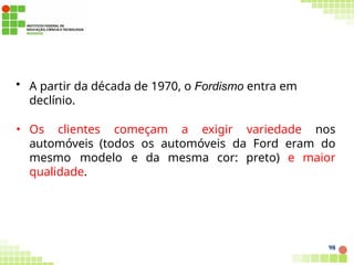 • A partir da década de 1970, o Fordismo entra em
declínio.
• Os clientes começam a exigir variedade nos
automóveis (todos os automóveis da Ford eram do
mesmo modelo e da mesma cor: preto) e maior
qualidade.
98
 