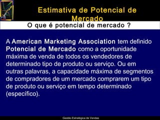 Estimativa de Potencial de
                   Mercado
       O que é potencial de mercado ?

A American Marketing Association tem definido
Potencial de Mercado como a oportunidade
máxima de venda de todos os vendedores de
determinado tipo de produto ou serviço. Ou em
outras palavras, a capacidade máxima de segmentos
de compradores de um mercado comprarem um tipo
de produto ou serviço em tempo determinado
(específico).


                  Gestão Estratégica de Vendas
 