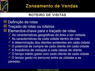 Zoneamento de Vendas

               ROTEIRO DE VISITAS

 Definição de rotas
 Traçado de rotas ou roteiros
 Elementos-chave para o traçado de rotas
   As características geográficas da área a ser visitada
   As características de cada cidade dentro da rota
   A determinação dos clientes existentes em cada cidade
   O potencial de compra de cada cliente em cada cidade
   A freqüência de visitação a cada classe de cliente
   O tempo médio gasto com cada cliente de cada cidade
   O tempo gasto no percurso entre as cidades e as
  paradas.

                     Gestão Estratégica de Vendas
 