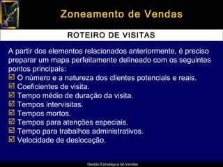 Zoneamento de Vendas

                 ROTEIRO DE VISITAS

A partir dos elementos relacionados anteriormente, é preciso
preparar um mapa perfeitamente delineado com os seguintes
pontos principais:
 O número e a natureza dos clientes potenciais e reais.
 Coeficientes de visita.
 Tempo médio de duração da visita.
 Tempos intervisitas.
 Tempos mortos.
 Tempos para atenções especiais.
 Tempo para trabalhos administrativos.
 Velocidade de deslocação.


                       Gestão Estratégica de Vendas
 