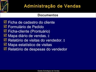 Administração de Vendas

                   Documentos

 Ficha de cadastro do cliente
 Formulário de Pedido
 Ficha-cliente (Prontuário)
 Mapa diário de vendas. 
 Relatório de visitas do vendedor. 
 Mapa estatístico de visitas
 Relatório de despesas do vendedor




                   Gestão Estratégica de Vendas
 