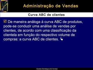 Administração de Vendas

              Curva ABC de clientes

 De maneira análoga à curva ABC de produtos,
pode-se conduzir uma análise de vendas por
clientes, de acordo com uma classificação da
clientela em função do respectivo volume de
compras: a curva ABC de clientes. 




                  Gestão Estratégica de Vendas
 