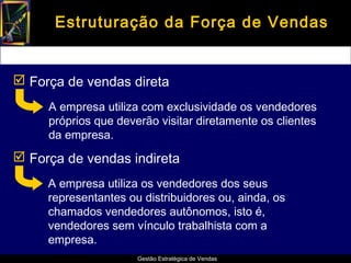 Estruturação da Força de Vendas


 Força de vendas direta
     A empresa utiliza com exclusividade os vendedores
     próprios que deverão visitar diretamente os clientes
     da empresa.
 Força de vendas indireta
     A empresa utiliza os vendedores dos seus
     representantes ou distribuidores ou, ainda, os
     chamados vendedores autônomos, isto é,
     vendedores sem vínculo trabalhista com a
     empresa.
                      Gestão Estratégica de Vendas
 