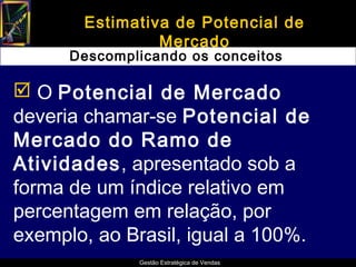 Estimativa de Potencial de
                Mercado
      Descomplicando os conceitos

 O Potencial de Mercado
deveria chamar-se Potencial de
Mercado do Ramo de
Atividades, apresentado sob a
forma de um índice relativo em
percentagem em relação, por
exemplo, ao Brasil, igual a 100%.
              Gestão Estratégica de Vendas
 