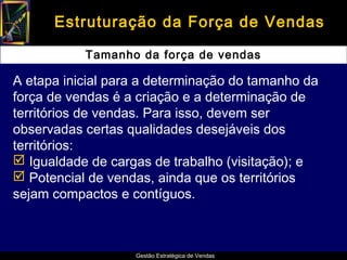 Estruturação da Força de Vendas

           Tamanho da força de vendas

A etapa inicial para a determinação do tamanho da
força de vendas é a criação e a determinação de
territórios de vendas. Para isso, devem ser
observadas certas qualidades desejáveis dos
territórios:
 Igualdade de cargas de trabalho (visitação); e
 Potencial de vendas, ainda que os territórios
sejam compactos e contíguos.



                   Gestão Estratégica de Vendas
 