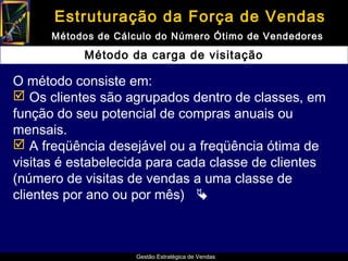 Estruturação da Força de Vendas
      Métodos de Cálculo do Número Ótimo de Vendedores

           Método da carga de visitação

O método consiste em:
 Os clientes são agrupados dentro de classes, em
função do seu potencial de compras anuais ou
mensais.
 A freqüência desejável ou a freqüência ótima de
visitas é estabelecida para cada classe de clientes
(número de visitas de vendas a uma classe de
clientes por ano ou por mês) 



                     Gestão Estratégica de Vendas
 