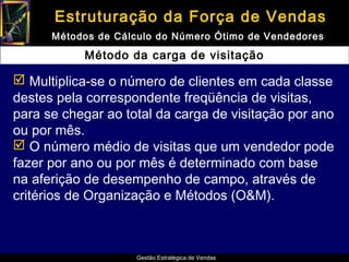 Estruturação da Força de Vendas
      Métodos de Cálculo do Número Ótimo de Vendedores

           Método da carga de visitação

 Multiplica-se o número de clientes em cada classe
destes pela correspondente freqüência de visitas,
para se chegar ao total da carga de visitação por ano
ou por mês.
 O número médio de visitas que um vendedor pode
fazer por ano ou por mês é determinado com base
na aferição de desempenho de campo, através de
critérios de Organização e Métodos (O&M).



                     Gestão Estratégica de Vendas
 