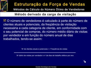 Estruturação da Força de Vendas
       Métodos de Cálculo do Número Ótimo de Vendedores

        Método derivado da carga de visitação

 O número de vendedores é calculado à parte do número de
clientes atuais e potenciais, da freqüência de visitação
necessária a cada categoria de cliente, em conformidade com
o seu potencial de compras, do número médio diário de visitas
por vendedor e em função do número anual de dias
trabalhados, tendo-se assim:


               No de clientes atuais e potenciais x Freqüência de visitas


         No diário de visitas por vendedor x n o de dias de trabalho efetivo por ano


                                                                                       
                                  Gestão Estratégica de Vendas
 