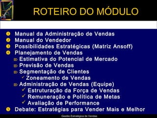 ROTEIRO DO MÓDULO

 Manual da Administração de Vendas
 Manual do Vendedor
 Possibilidades Estratégicas (Matriz Ansoff)
 Planejamento de Vendas
   Estimativa do Potencial de Mercado
   Previsão de Vendas
   Segmentação de Clientes
      Zoneamento de Vendas
   Administração de Vendas (Equipe)
      Estruturação da Força de Vendas
      Remuneração e Política de Metas
      Avaliação de Performance
 Debate: Estratégias para Vender Mais e Melhor
                  Gestão Estratégica de Vendas
 