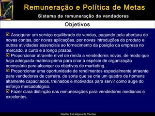 Remuneração e Política de Metas
               Sistema de remuneração de vendedores

                             Objetivos
 Assegurar um serviço equilibrado de vendas, pagando pela abertura de
novas contas, por novas aplicações, por novas introduções do produto e
outras atividades essenciais ao fornecimento da posição da empresa no
mercado, a curto e a longo prazos.
 Proporcionar atraente nível de renda a vendedores novos, de modo que
haja adequada matéria-prima para criar a espécie de organização
necessária para alcançar os objetivos de marketing.
 Proporcionar uma oportunidade de rendimentos especialmente atraente
para vendedores de carreira, de sorte que se crie um quadro de homens
altamente capacitados, treinados e motivados para servir como auge do
esforço mercadológico.
 Fazer clara distinção nas remunerações para vendedores medianos e
excelentes.


                          Gestão Estratégica de Vendas
 