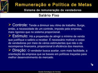 Remuneração e Política de Metas
             Sistema de remuneração de vendedores

                         Salário Fixo

 Controle: Tende a diminuir seu ritmo de trabalho. Surge,
então, a necessidade de um controle, imposto pela empresa,
mais rigoroso que no sistema proporcional.
 Estímulo: Há a propensão de atingir o mínimo de venda
que justifique o salário a receber. É necessário motivar o corpo
de vendedores por meio de vários estimulantes que não o da
recompensa financeira, proporcional à eficiência dos mesmos.
 Direção: O vendedor busca aceitar, com mais facilidade, a
orientação da empresa que se baseie em políticas traçadas para
melhor desenvolvimento do mercado.

                                                                   

                         Gestão Estratégica de Vendas
 