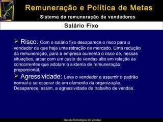 Remuneração e Política de Metas
            Sistema de remuneração de vendedores

                       Salário Fixo

 Risco: Com o salário fixo desaparece o risco para o
vendedor de que haja uma retração de mercado. Uma redução
da remuneração, para a empresa aumenta o risco de, nessas
situações, arcar com um custo de vendas alto em relação às
concorrentes que adotam o sistema de remuneração
proporcional.
 Agressividade: Leva o vendedor a assumir o padrão
normal a se esperar de um elemento da organização.
Desaparece, assim, a agressividade do trabalho de vendas.




                       Gestão Estratégica de Vendas
 