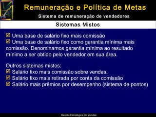 Remuneração e Política de Metas
             Sistema de remuneração de vendedores

                    Sistemas Mistos

 Uma base de salário fixo mais comissão
 Uma base de salário fixo como garantia mínima mais
comissão. Denominamos garantia mínima ao resultado
mínimo a ser obtido pelo vendedor em sua área.

Outros sistemas mistos:
 Salário fixo mais comissão sobre vendas.
 Salário fixo mais retirada por conta da comissão
 Salário mais prêmios por desempenho (sistema de pontos)




                      Gestão Estratégica de Vendas
 