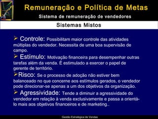 Remuneração e Política de Metas
            Sistema de remuneração de vendedores

                     Sistemas Mistos

 Controle: Possibilitam maior controle das atividades
múltiplas do vendedor. Necessita de uma boa supervisão de
campo.
 Estímulo: Motivação financeira para desempenhar outras
tarefas além da venda. É estimulado a exercer o papel de
gerente de território.
Risco: Se o processo de adoção não estiver bem
balanceado no que concerne aos estímulos gerados, o vendedor
pode direcionar-se apenas a um dos objetivos da organização.
 Agressividade: Tende a diminuir a agressividade do
vendedor em relação à venda exclusivamente e passa a orientá-
lo mais aos objetivos financeiros e de marketing..

                        Gestão Estratégica de Vendas
 